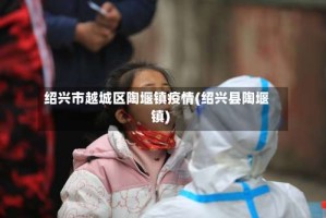 绍兴市越城区陶堰镇疫情(绍兴县陶堰镇)