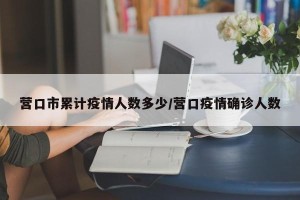 营口市累计疫情人数多少/营口疫情确诊人数