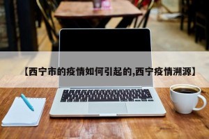 【西宁市的疫情如何引起的,西宁疫情溯源】