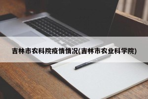 吉林市农科院疫情情况(吉林市农业科学院)