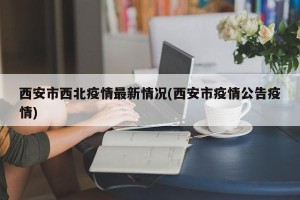 西安市西北疫情最新情况(西安市疫情公告疫情)