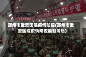 郑州市武警医院疫情防控(郑州市武警医院疫情防控最新消息)