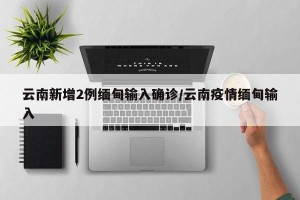 云南新增2例缅甸输入确诊/云南疫情缅甸输入