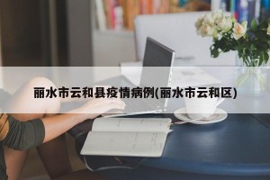 丽水市云和县疫情病例(丽水市云和区)