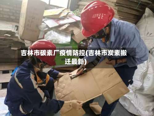 吉林市碳素厂疫情防控(吉林市炭素搬迁最新)-第1张图片