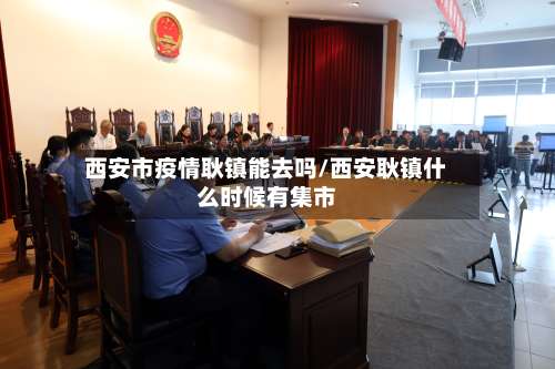 西安市疫情耿镇能去吗/西安耿镇什么时候有集市-第2张图片