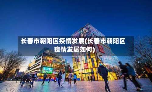 长春市朝阳区疫情发展(长春市朝阳区疫情发展如何)-第3张图片